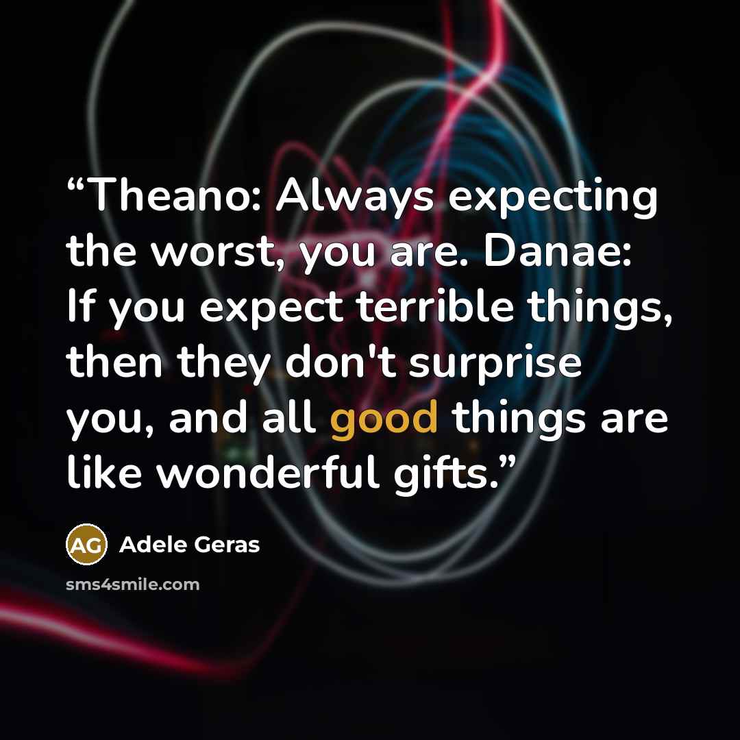 “Theano: Always expecting the worst, you are. Danae: If you expect terrible things, then they don't surprise you, and all good things are like wonderful gifts.” quote by Adele Geras