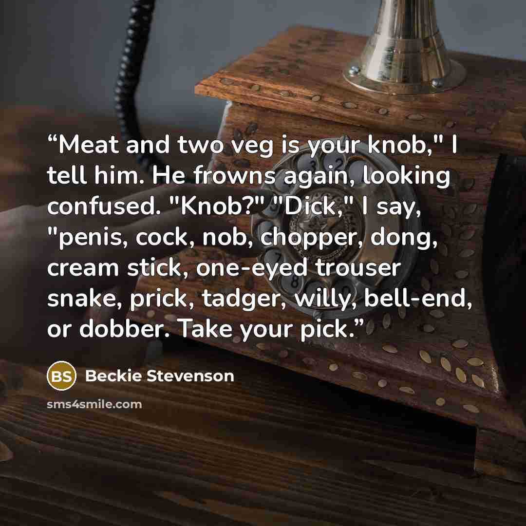 “Meat and two veg is your knob," I tell him. He frowns again, looking confused. "Knob?" "Dick," I say, "penis, cock, nob, chopper, dong, cream stick, one-eyed trouser snake, prick, tadger, willy, bell-end, or dobber. Take your pick.” quote by Beckie Stevenson