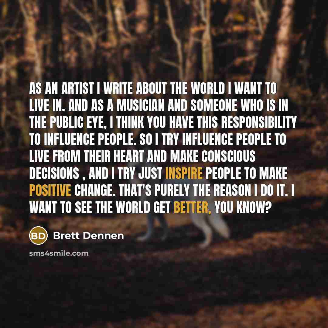 “As an artist I write about the world I want to live in. And as a musician and someone who is in the public eye, I think you have this responsibility to influence people. So I try influence people to live from their heart and make conscious decisions , and I try just inspire people to make positive…” quote by Brett Dennen