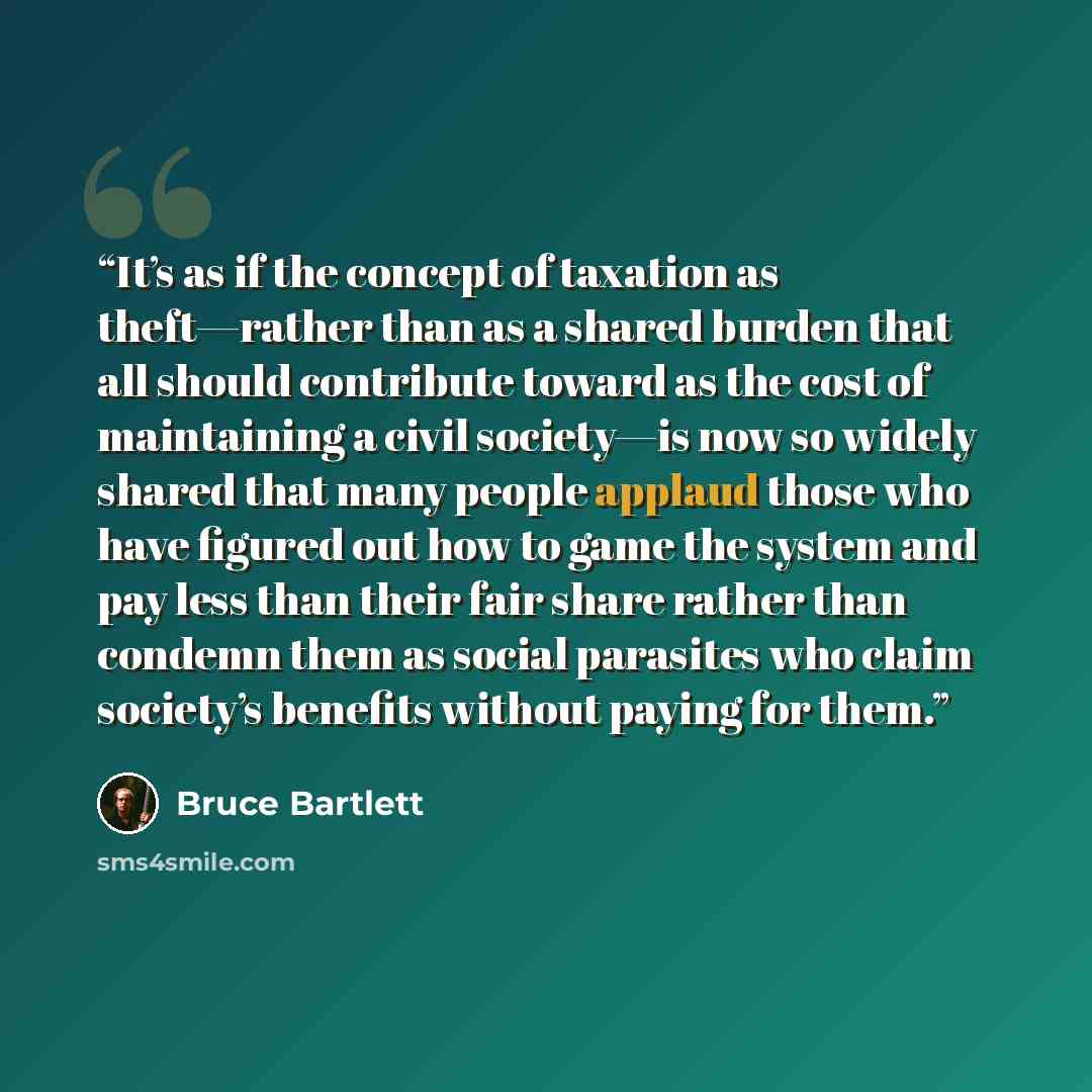 “It’s as if the concept of taxation as theft—rather than as a shared burden that all should contribute toward as the cost of maintaining a civil society—is now so widely shared that many people applaud those who have figured out how to game the system and pay less than their fair share rather than…” quote by Bruce Bartlett