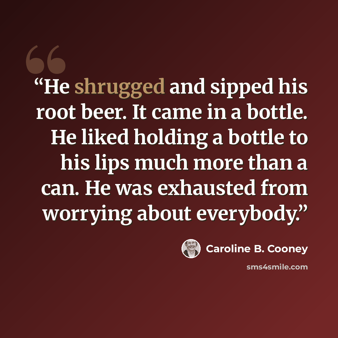 “He shrugged and sipped his root beer. It came in a bottle. He liked holding a bottle to his lips much more than a can. He was exhausted from worrying about everybody.” quote by Caroline B. Cooney