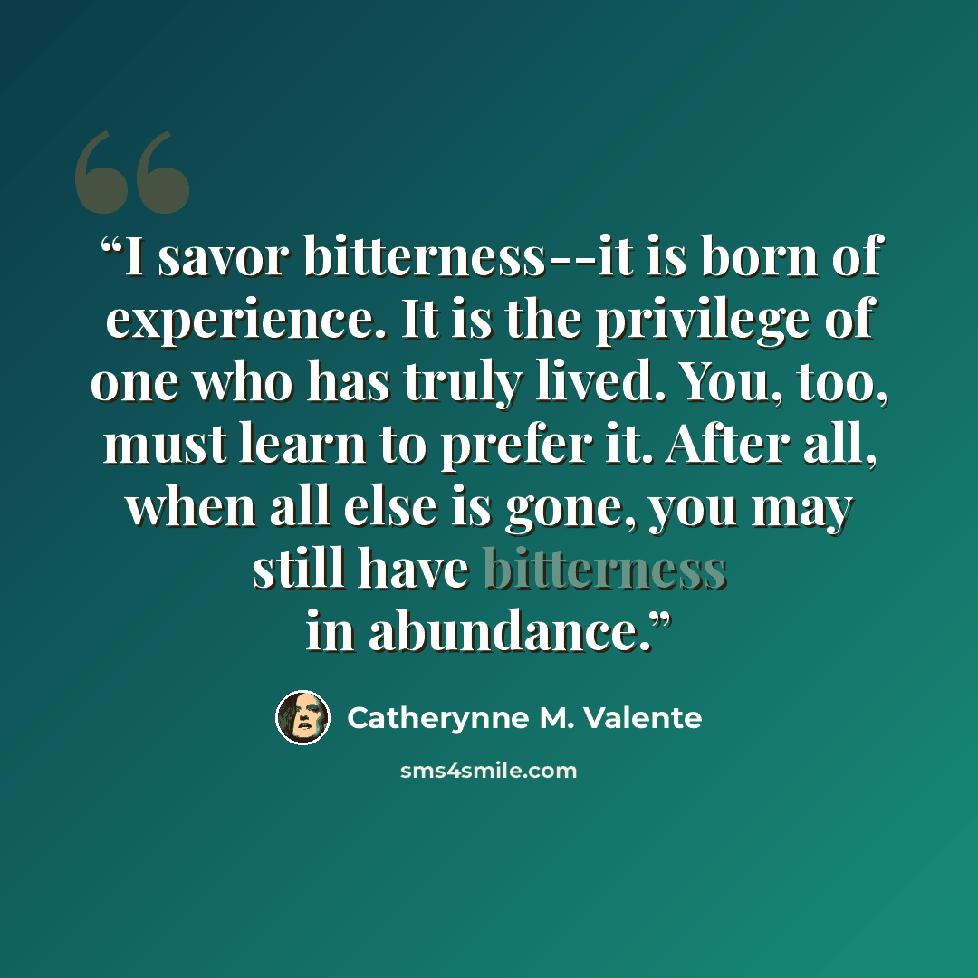 “I savor bitterness--it is born of experience. It is the privilege of one who has truly lived. You, too, must learn to prefer it. After all, when all else is gone, you may still have bitterness in abundance.” quote by Catherynne M. Valente