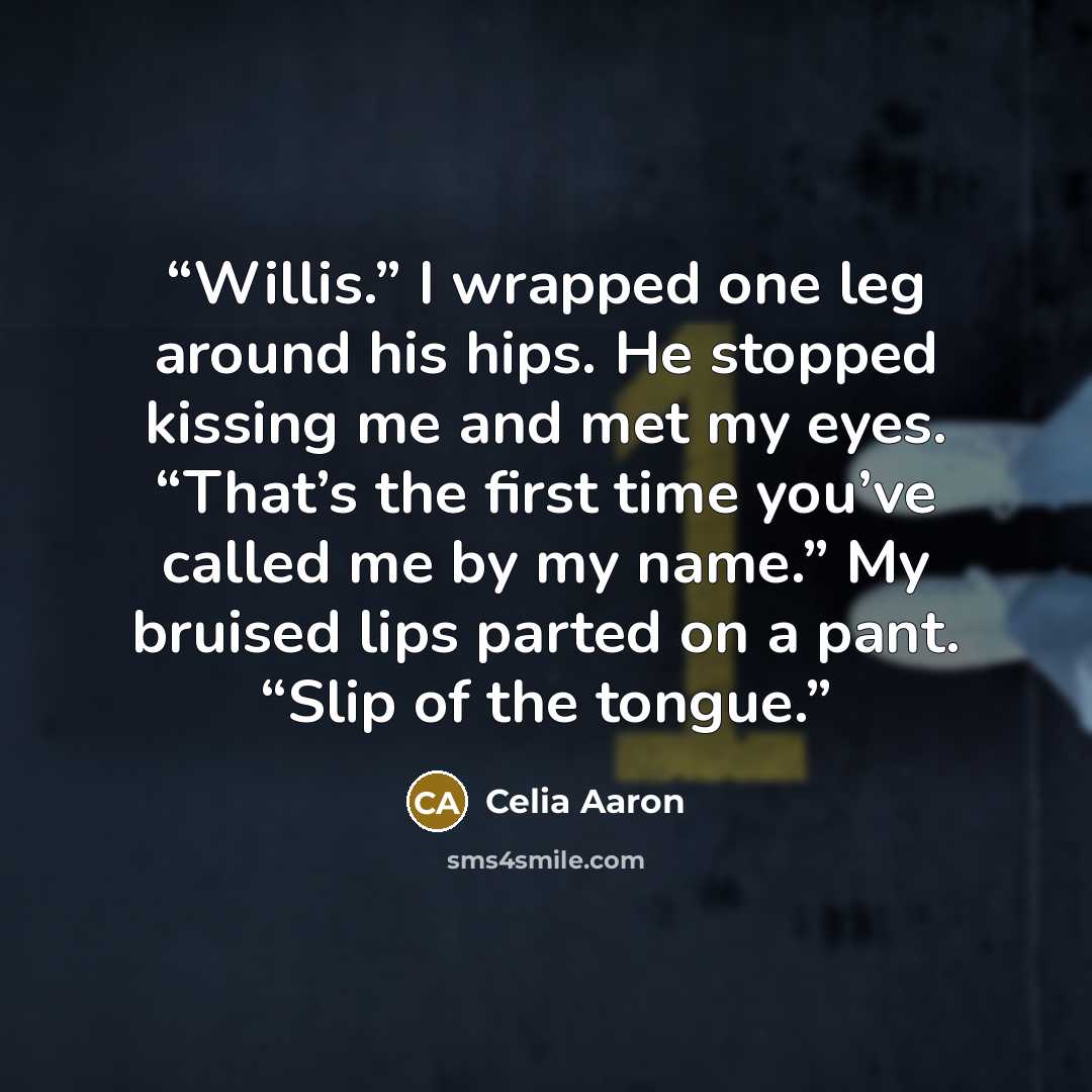 “Willis.” I wrapped one leg around his hips. He stopped kissing me and met my eyes. “That’s the first time you’ve called me by my name.” My bruised lips parted on a pant. “Slip of the tongue.” quote by Celia Aaron
