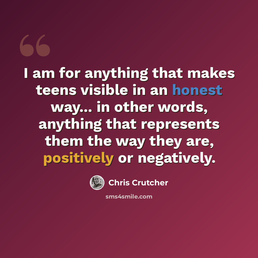 “I am for anything that makes teens visible in an honest way... in other words, anything that represents them the way they are, positively or negatively.” quote by Chris Crutcher
