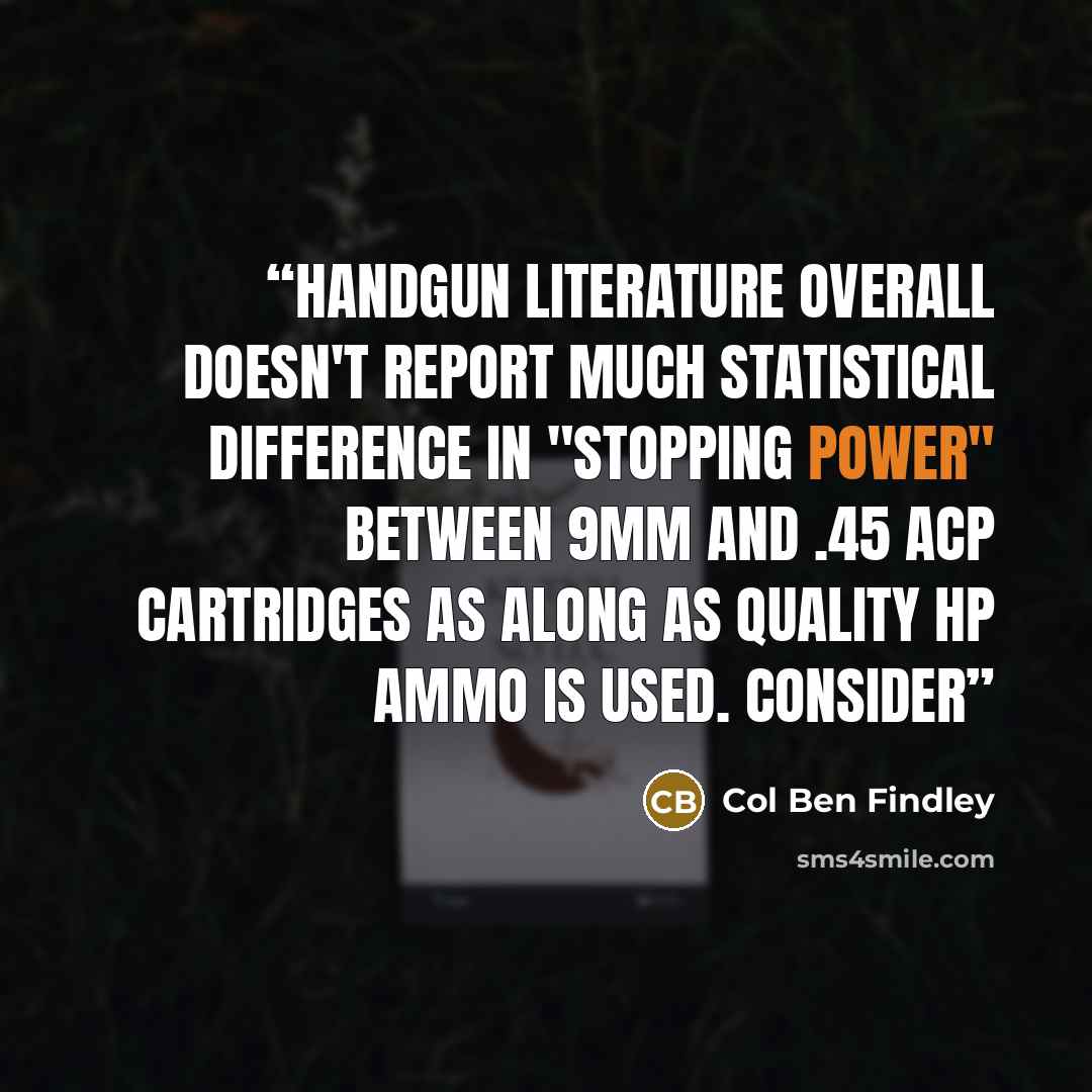 “handgun literature overall doesn't report much statistical difference in "stopping power" between 9mm and .45 ACP cartridges as along as quality HP ammo is used. Consider” quote by Col Ben Findley