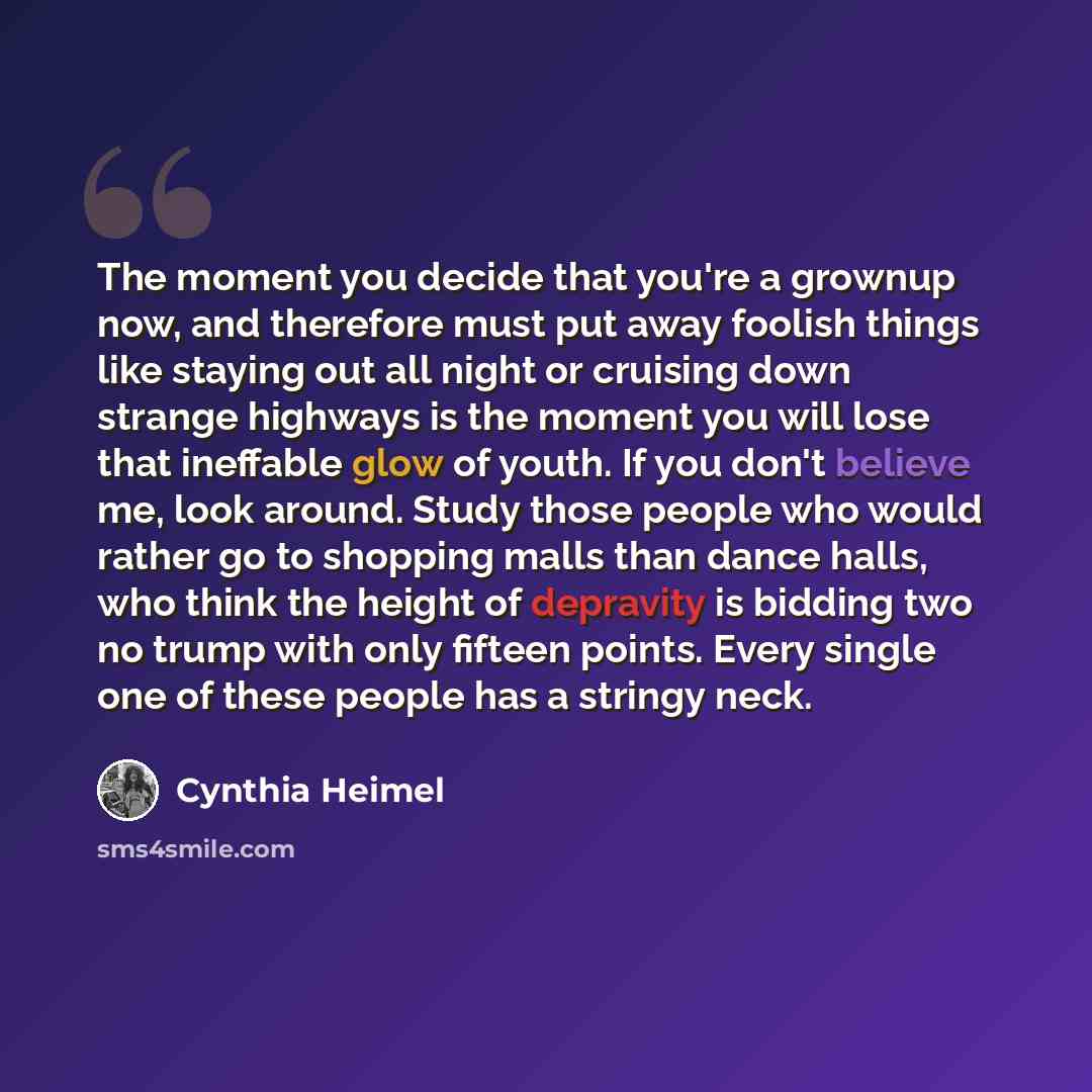 “The moment you decide that you're a grownup now, and therefore must put away foolish things like staying out all night or cruising down strange highways is the moment you will lose that ineffable glow of youth. If you don't believe me, look around. Study those people who would rather go to…” quote by Cynthia Heimel