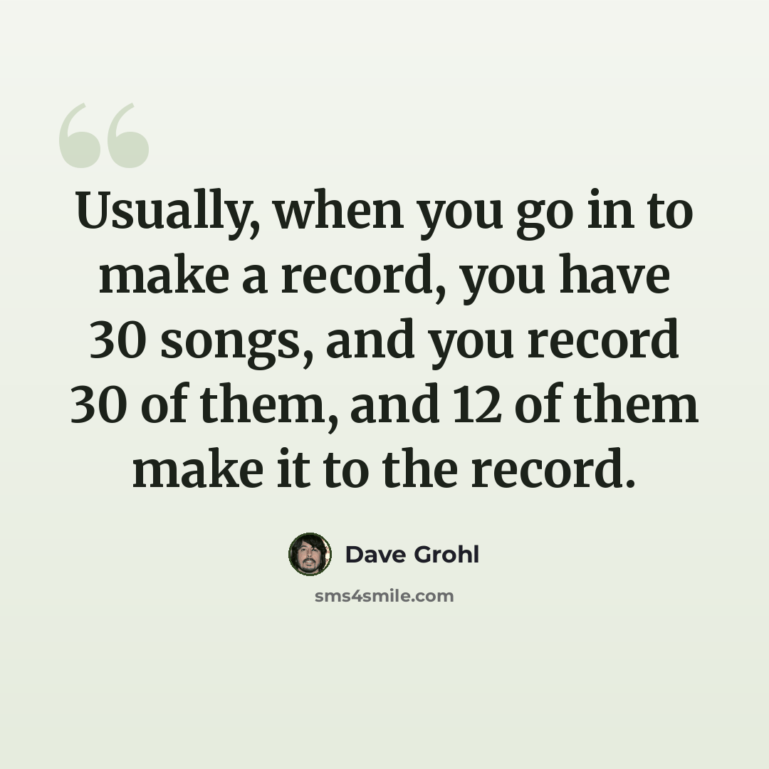 “Usually, when you go in to make a record, you have 30 songs, and you record 30 of them, and 12 of them make it to the record.” quote by Dave Grohl