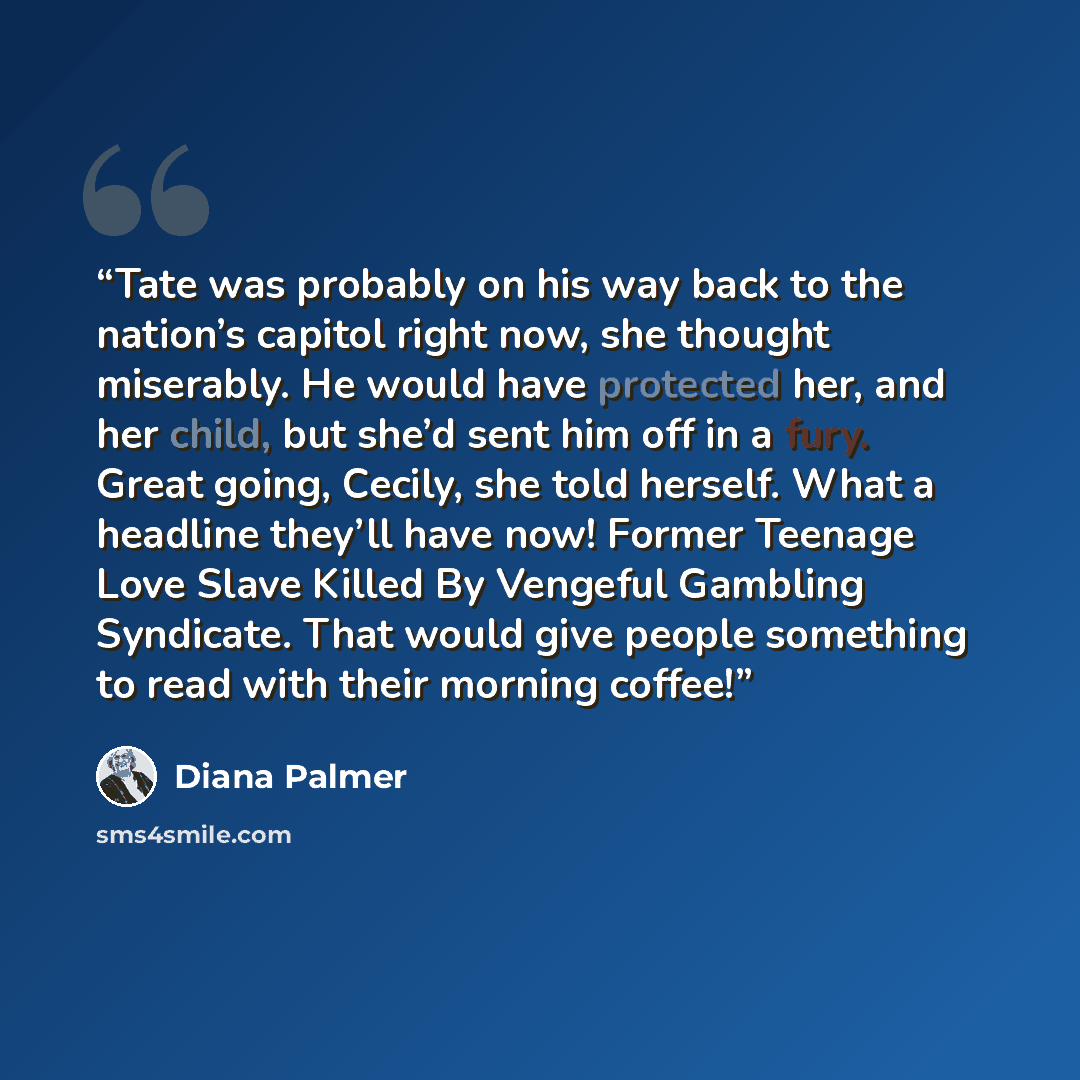 “Tate was probably on his way back to the nation’s capitol right now, she thought miserably. He would have protected her, and her child, but she’d sent him off in a fury. Great going, Cecily, she told herself. What a headline they’ll have now! Former Teenage Love Slave Killed By Vengeful Gambling…” quote by Diana Palmer