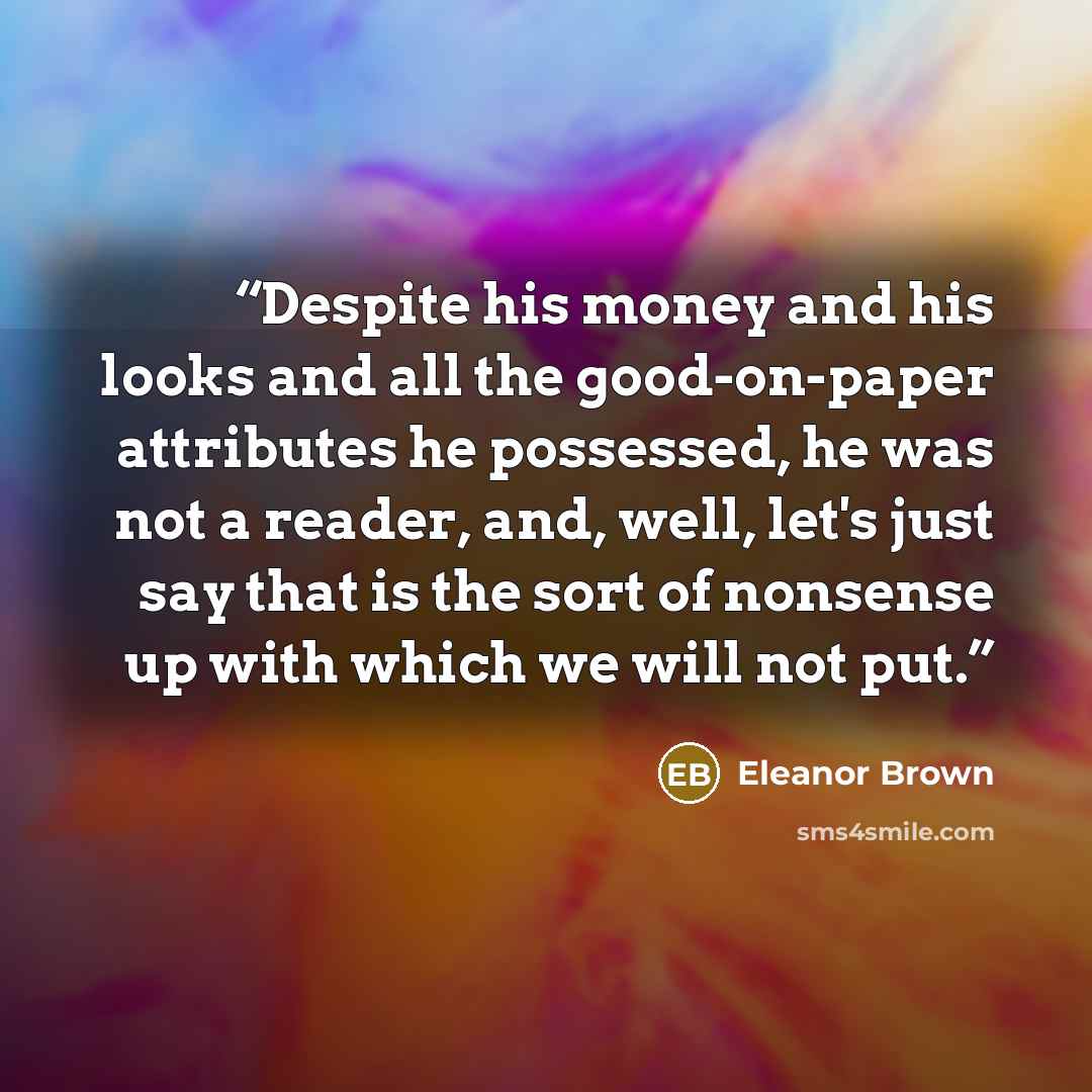 “Despite his money and his looks and all the good-on-paper attributes he possessed, he was not a reader, and, well, let's just say that is the sort of nonsense up with which we will not put.” quote by Eleanor Brown