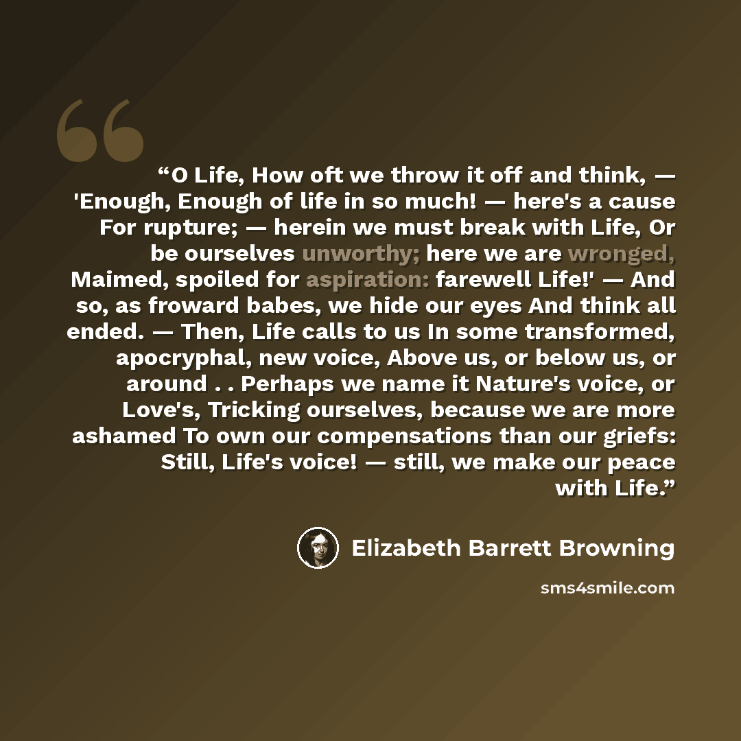 “O Life, How oft we throw it off and think, — 'Enough, Enough of life in so much! — here's a cause For rupture; — herein we must break with Life, Or be ourselves unworthy; here we are wronged, Maimed, spoiled for aspiration: farewell Life!' — And so, as froward babes, we hide our eyes And think all…” quote by Elizabeth Barrett Browning