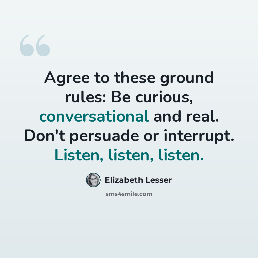 “Agree to these ground rules: Be curious, conversational and real. Don't persuade or interrupt. Listen, listen, listen.” quote by Elizabeth Lesser