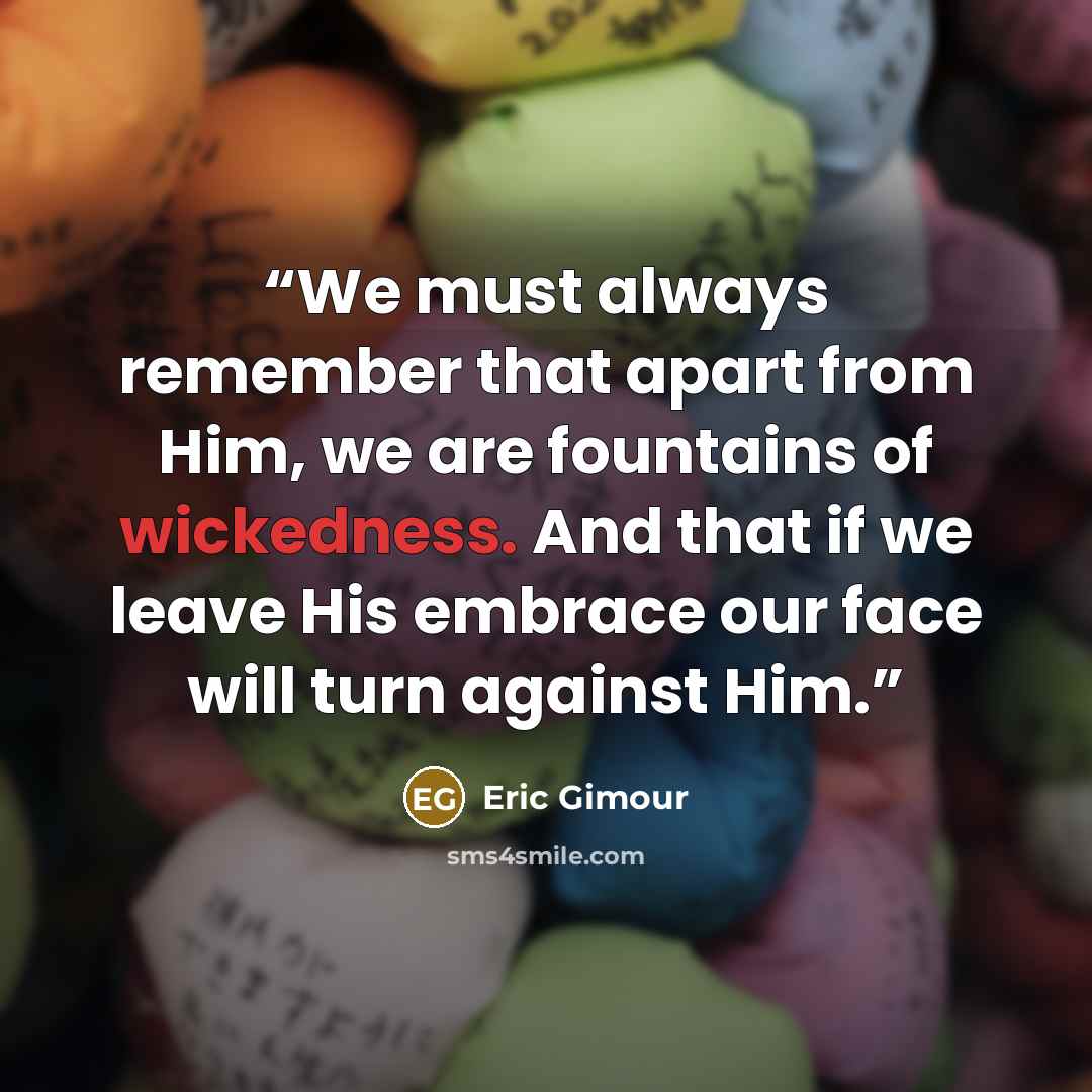 “We must always remember that apart from Him, we are fountains of wickedness. And that if we leave His embrace our face will turn against Him.” quote by Eric Gimour