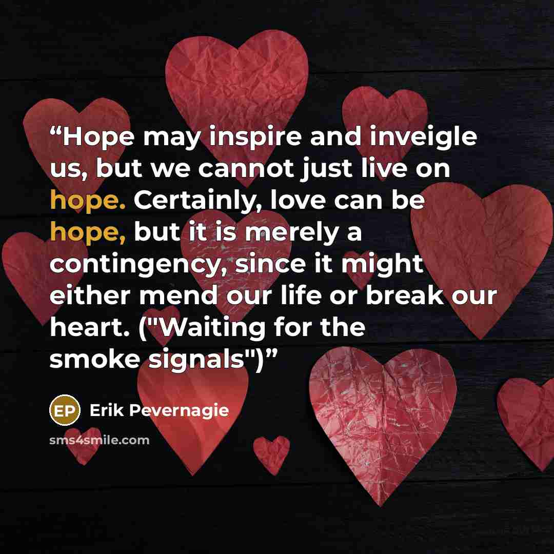 “Hope may inspire and inveigle us, but we cannot just live on hope. Certainly, love can be hope, but it is merely a contingency, since it might either mend our life or break our heart. ("Waiting for the smoke signals")” quote by Erik Pevernagie
