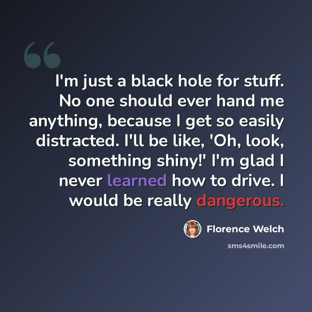 “I'm just a black hole for stuff. No one should ever hand me anything, because I get so easily distracted. I'll be like, 'Oh, look, something shiny!' I'm glad I never learned how to drive. I would be really dangerous.” quote by Florence Welch