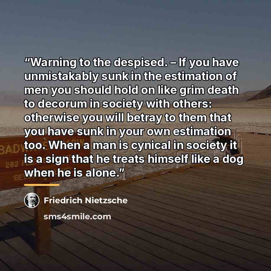 “Warning to the despised. – If you have unmistakably sunk in the estimation of men you should hold on like grim death to decorum in society with others: otherwise you will betray to them that you have sunk in your own estimation too. When a man is cynical in society it is a sign that he treats…” quote by Friedrich Nietzsche