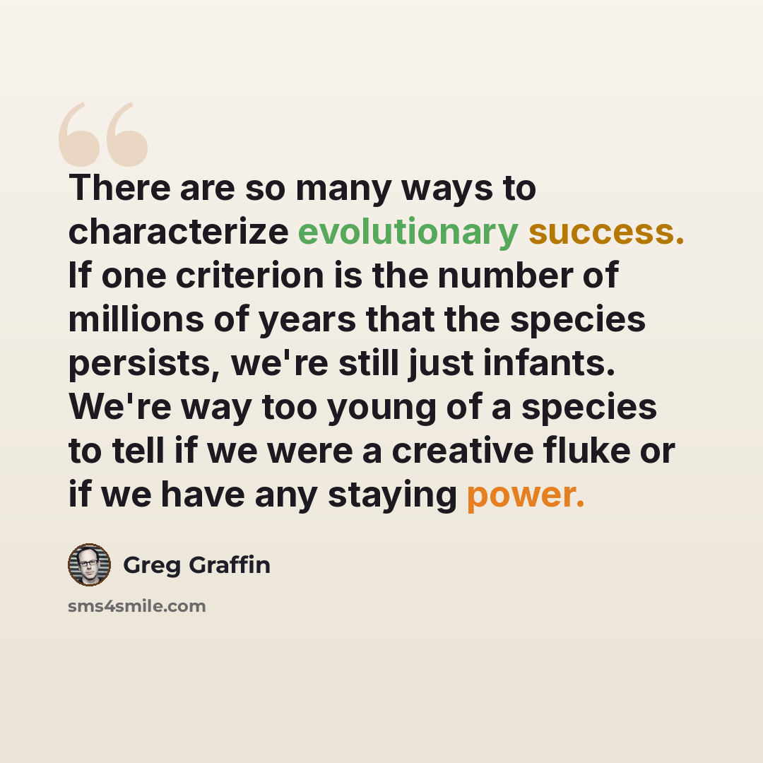 “There are so many ways to characterize evolutionary success. If one criterion is the number of millions of years that the species persists, we're still just infants. We're way too young of a species to tell if we were a creative fluke or if we have any staying power.” quote by Greg Graffin