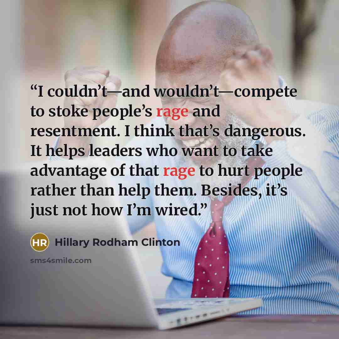 “I couldn’t—and wouldn’t—compete to stoke people’s rage and resentment. I think that’s dangerous. It helps leaders who want to take advantage of that rage to hurt people rather than help them. Besides, it’s just not how I’m wired.” quote by Hillary Rodham Clinton