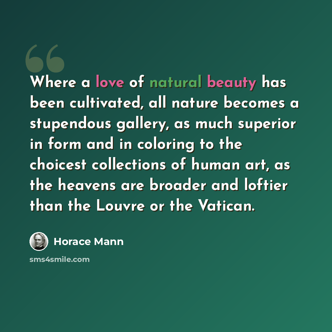 “Where a love of natural beauty has been cultivated, all nature becomes a stupendous gallery, as much superior in form and in coloring to the choicest collections of human art, as the heavens are broader and loftier than the Louvre or the Vatican.” quote by Horace Mann