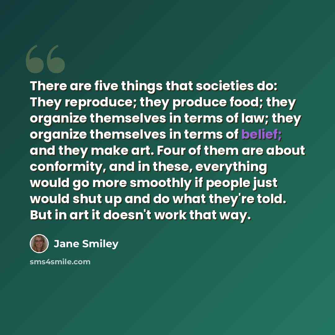 “There are five things that societies do: They reproduce; they produce food; they organize themselves in terms of law; they organize themselves in terms of belief; and they make art. Four of them are about conformity, and in these, everything would go more smoothly if people just would shut up and…” quote by Jane Smiley