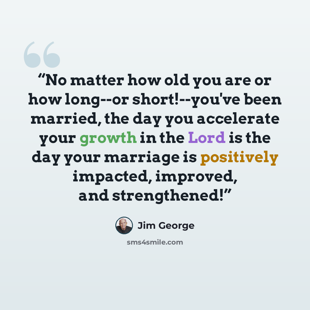 “No matter how old you are or how long--or short!--you've been married, the day you accelerate your growth in the Lord is the day your marriage is positively impacted, improved, and strengthened!” quote by Jim George
