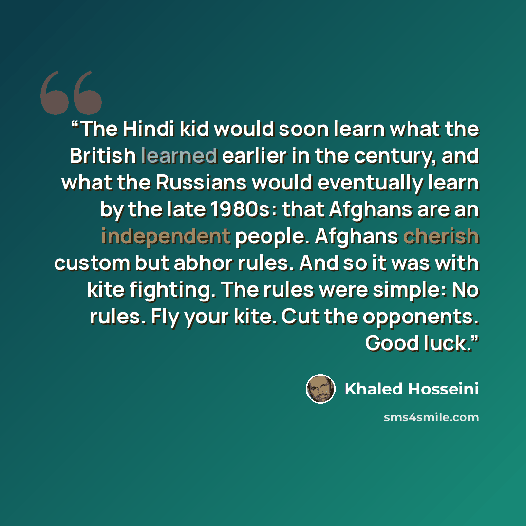 “The Hindi kid would soon learn what the British learned earlier in the century, and what the Russians would eventually learn by the late 1980s: that Afghans are an independent people. Afghans cherish custom but abhor rules. And so it was with kite fighting. The rules were simple: No rules. Fly…” quote by Khaled Hosseini