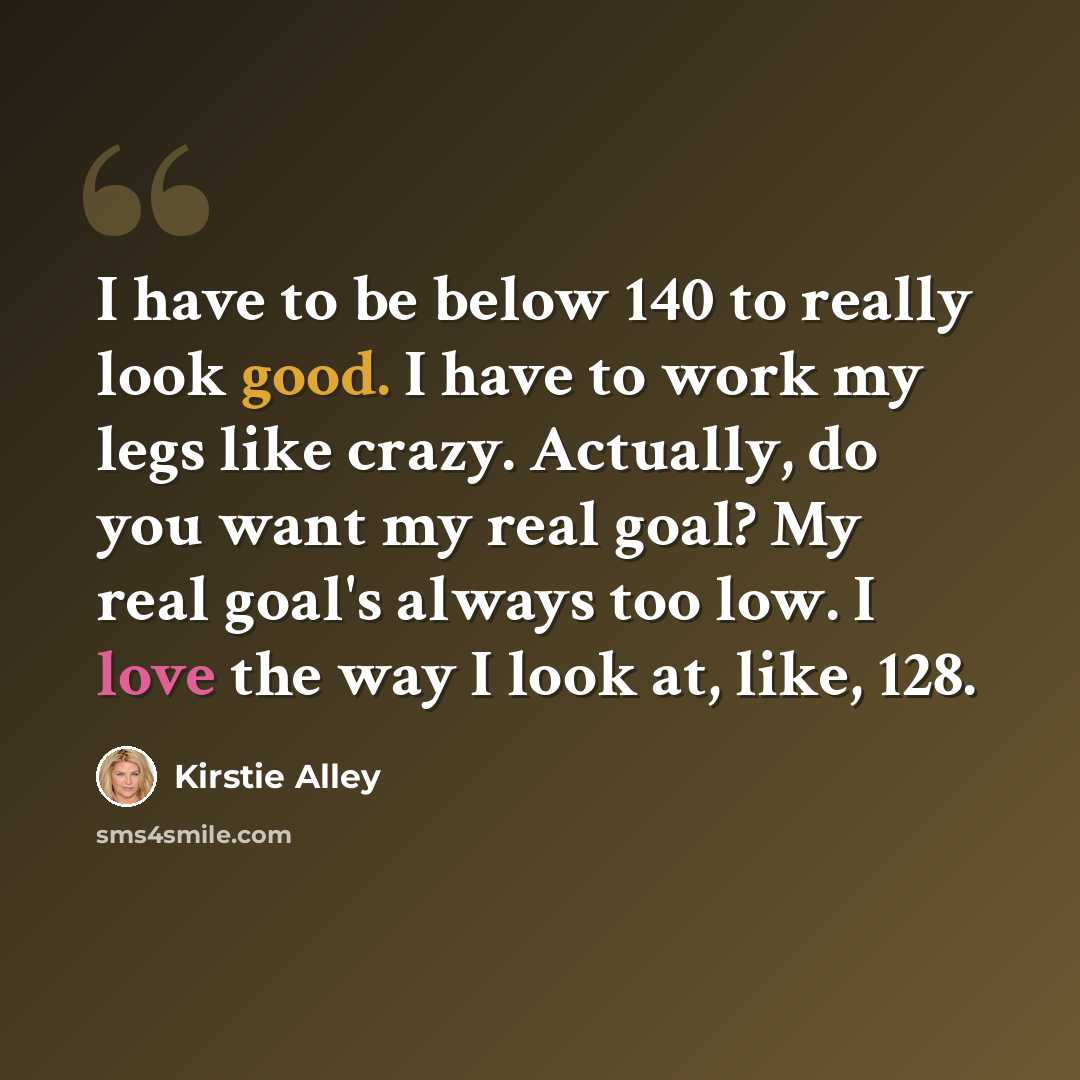 “I have to be below 140 to really look good. I have to work my legs like crazy. Actually, do you want my real goal? My real goal's always too low. I love the way I look at, like, 128.” quote by Kirstie Alley