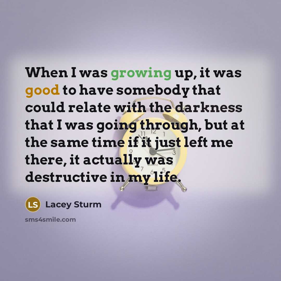 “When I was growing up, it was good to have somebody that could relate with the darkness that I was going through, but at the same time if it just left me there, it actually was destructive in my life.” quote by Lacey Sturm