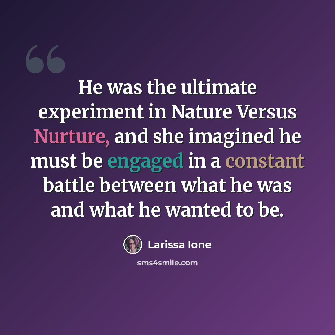 “He was the ultimate experiment in Nature Versus Nurture, and she imagined he must be engaged in a constant battle between what he was and what he wanted to be.” quote by Larissa Ione