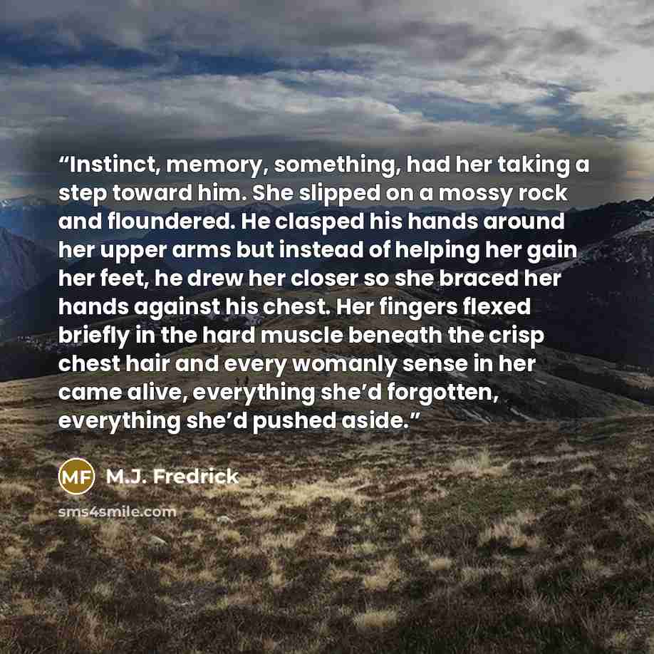 “Instinct, memory, something, had her taking a step toward him. She slipped on a mossy rock and floundered. He clasped his hands around her upper arms but instead of helping her gain her feet, he drew her closer so she braced her hands against his chest. Her fingers flexed briefly in the hard…” quote by M.J. Fredrick