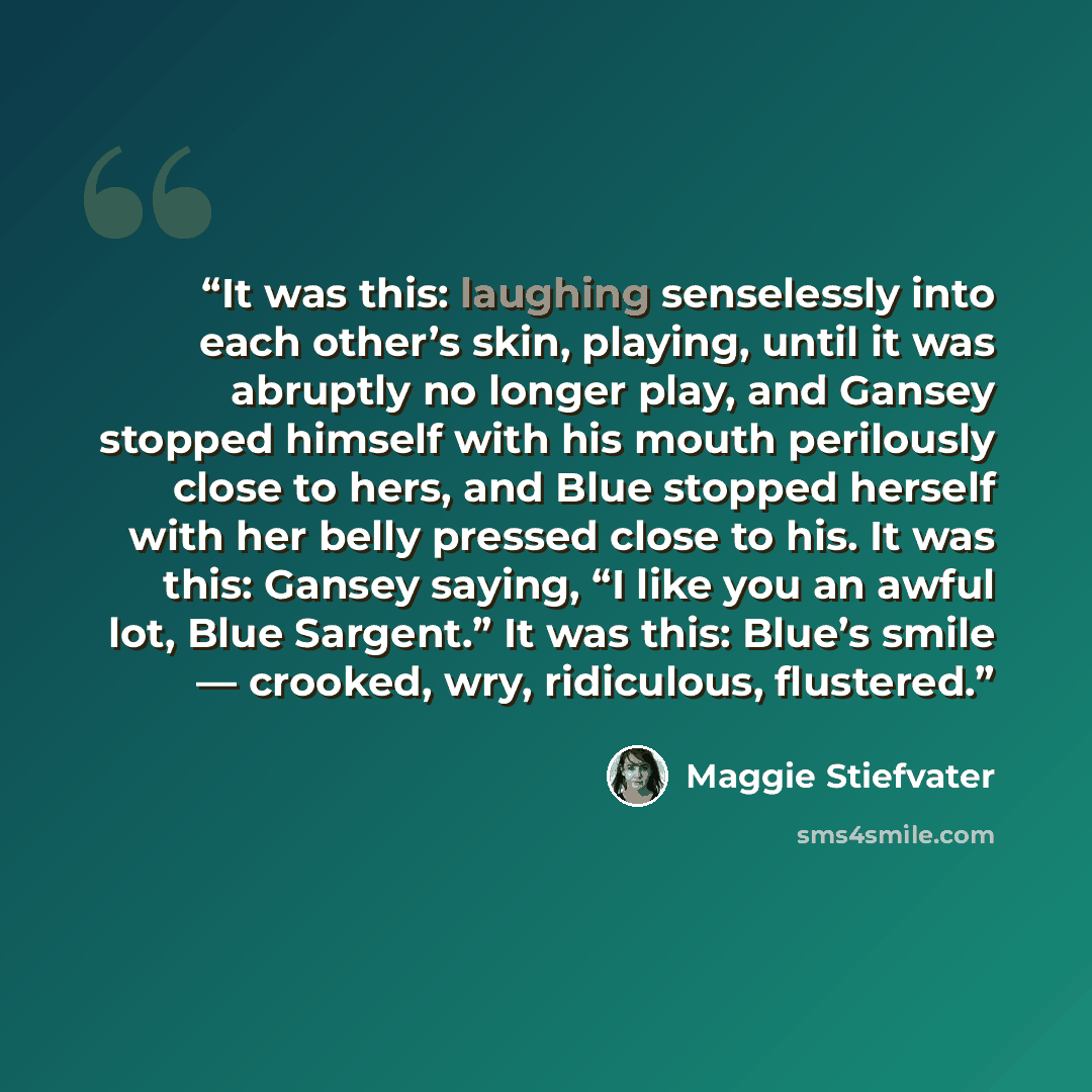 “It was this: laughing senselessly into each other’s skin, playing, until it was abruptly no longer play, and Gansey stopped himself with his mouth perilously close to hers, and Blue stopped herself with her belly pressed close to his. It was this: Gansey saying, “I like you an awful lot, Blue…” quote by Maggie Stiefvater