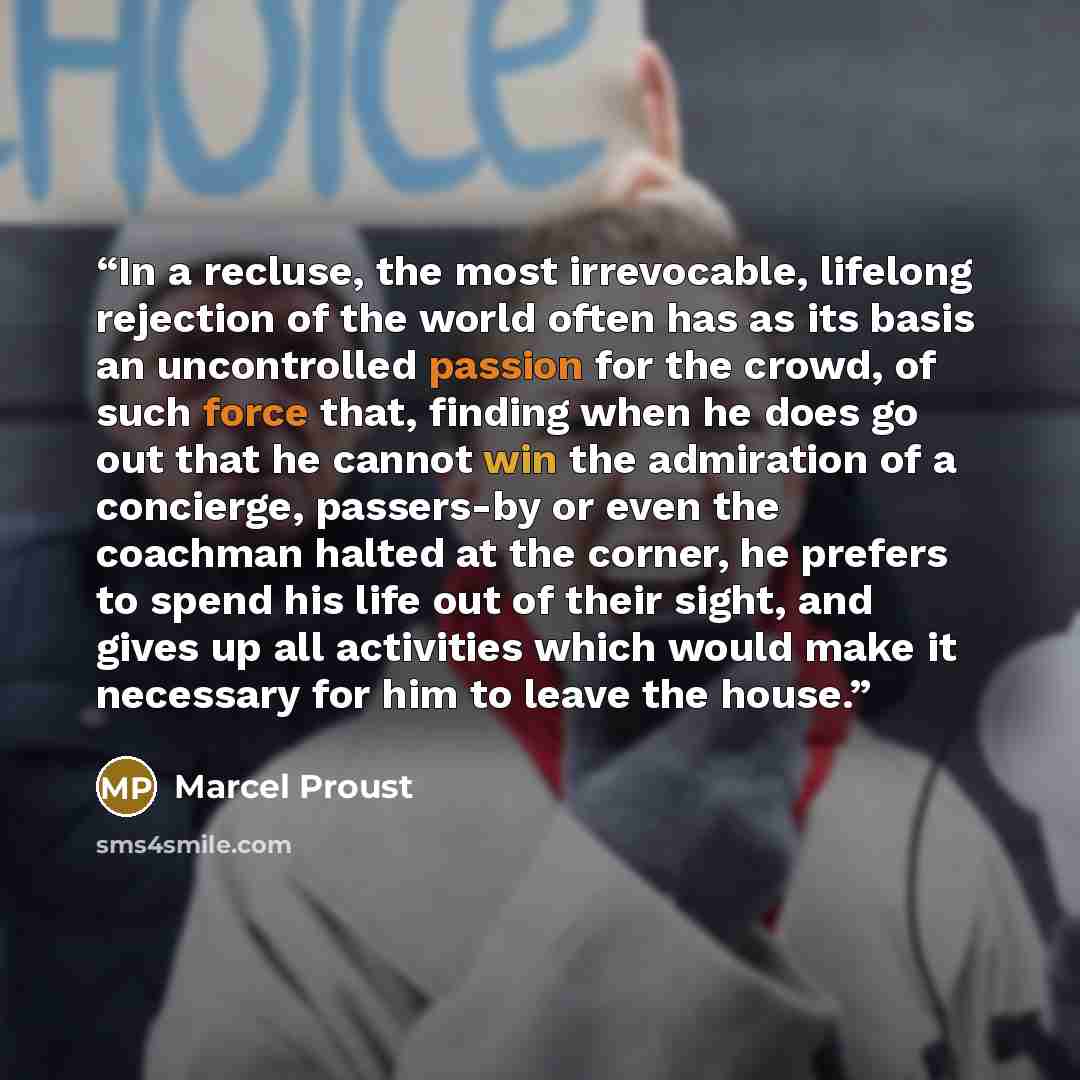 “In a recluse, the most irrevocable, lifelong rejection of the world often has as its basis an uncontrolled passion for the crowd, of such force that, finding when he does go out that he cannot win the admiration of a concierge, passers-by or even the coachman halted at the corner, he prefers to…” quote by Marcel Proust