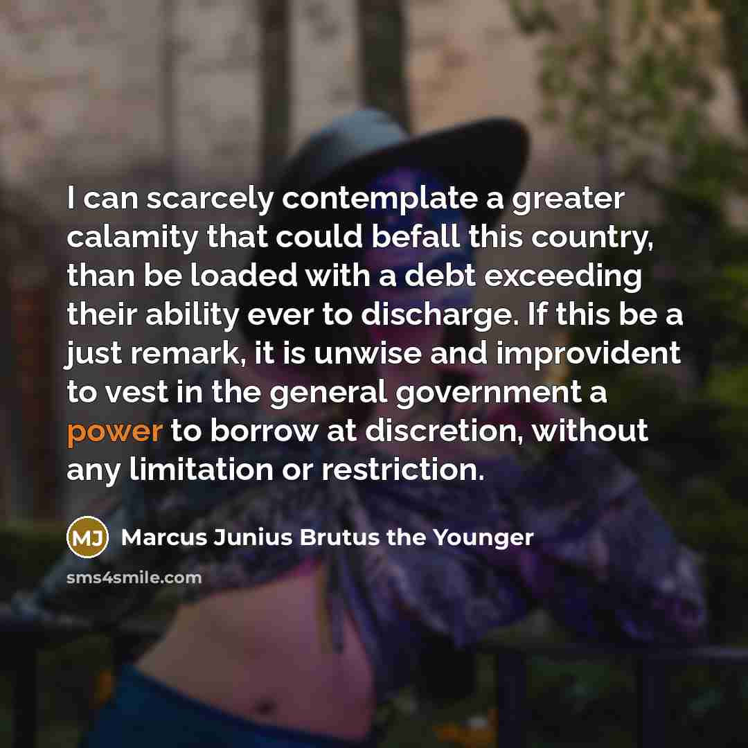 “I can scarcely contemplate a greater calamity that could befall this country, than be loaded with a debt exceeding their ability ever to discharge. If this be a just remark, it is unwise and improvident to vest in the general government a power to borrow at discretion, without any limitation or…” quote by Marcus Junius Brutus the Younger