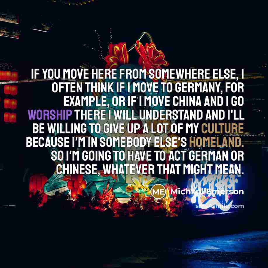 “If you move here from somewhere else, I often think if I move to Germany, for example, or if I move China and I go worship there I will understand and I'll be willing to give up a lot of my culture because I'm in somebody else's homeland. So I'm going to have to act German or Chinese, whatever…” quote by Michael Emerson