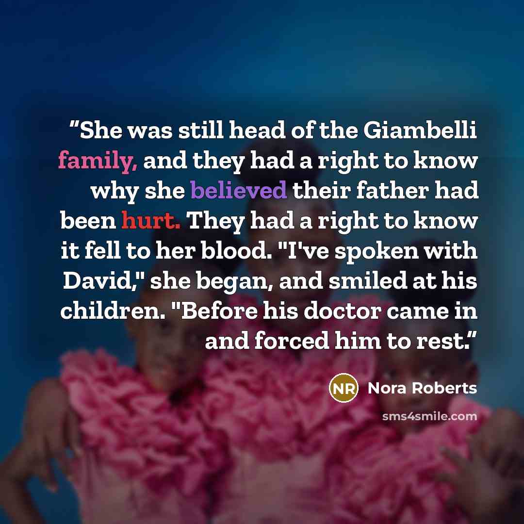 “She was still head of the Giambelli family, and they had a right to know why she believed their father had been hurt. They had a right to know it fell to her blood. "I've spoken with David," she began, and smiled at his children. "Before his doctor came in and forced him to rest.” quote by Nora Roberts