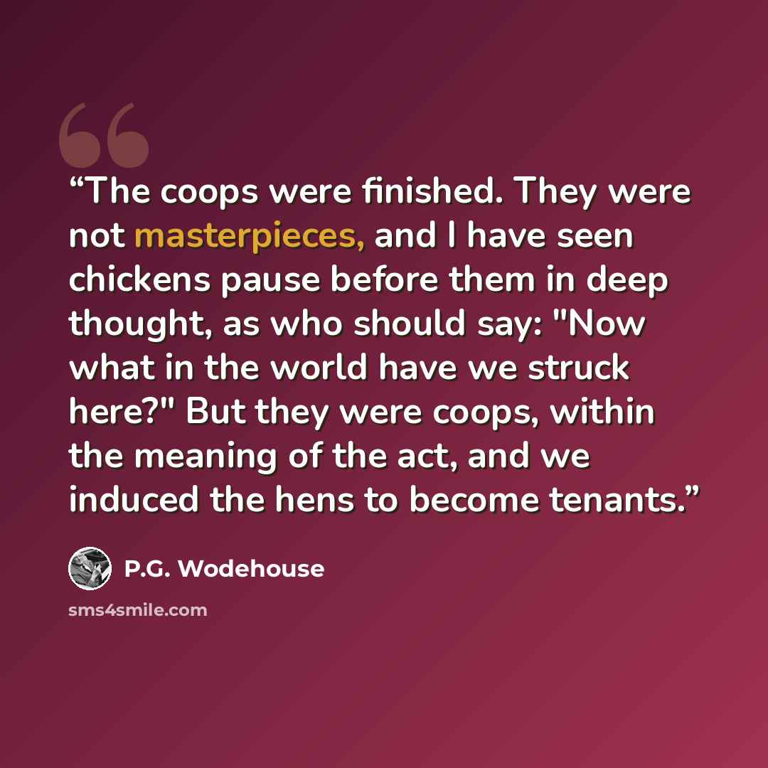 “The coops were finished. They were not masterpieces, and I have seen chickens pause before them in deep thought, as who should say: "Now what in the world have we struck here?" But they were coops, within the meaning of the act, and we induced the hens to become tenants.” quote by P.G. Wodehouse