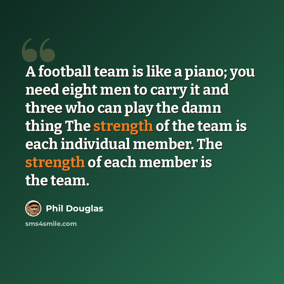 “A football team is like a piano; you need eight men to carry it and three who can play the damn thing The strength of the team is each individual member. The strength of each member is the team.” quote by Phil Douglas