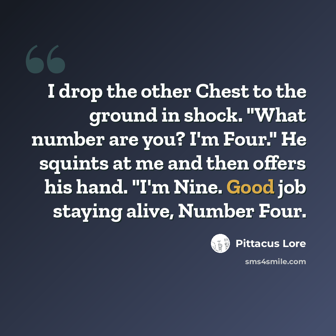 “I drop the other Chest to the ground in shock. "What number are you? I'm Four." He squints at me and then offers his hand. "I'm Nine. Good job staying alive, Number Four.” quote by Pittacus Lore