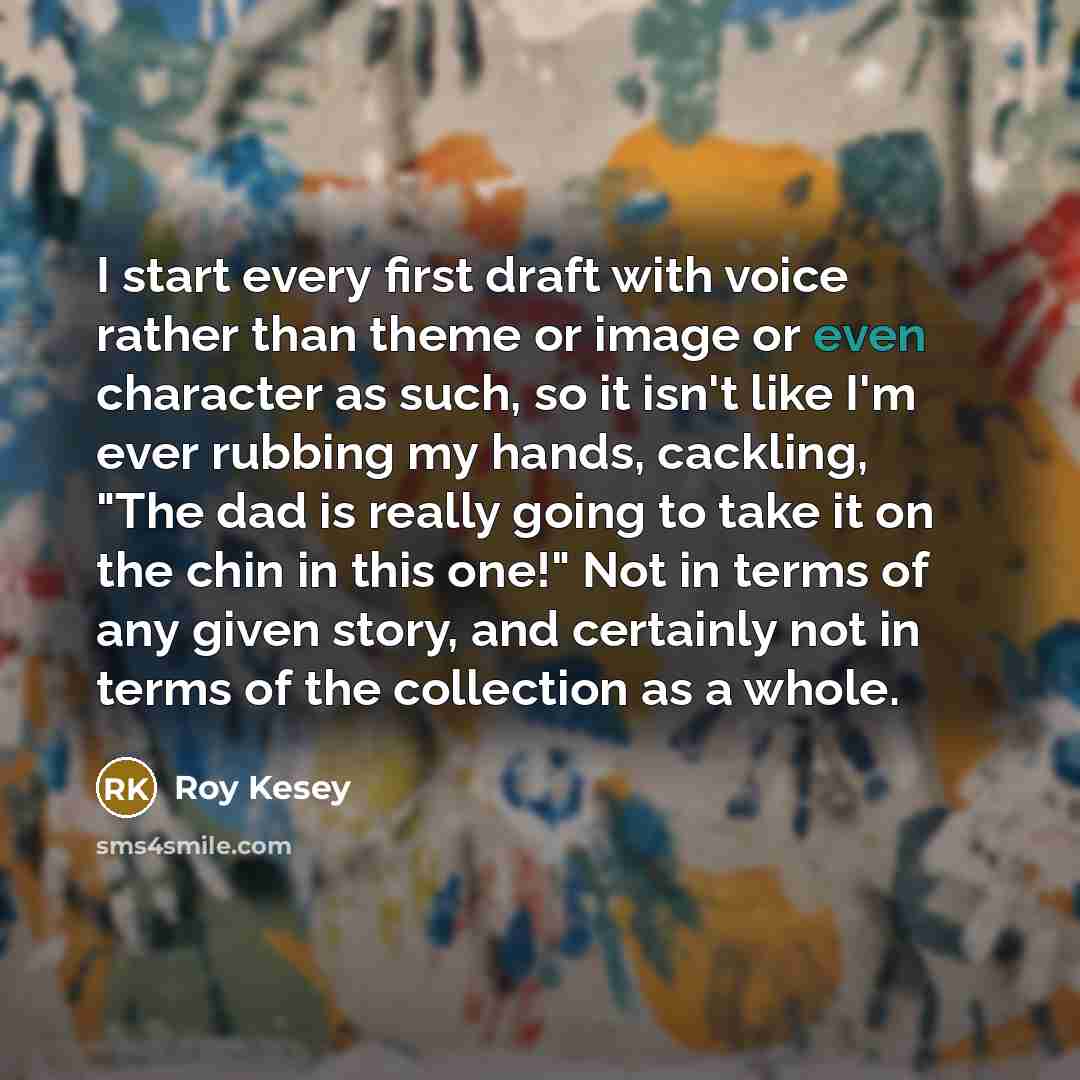 “I start every first draft with voice rather than theme or image or even character as such, so it isn't like I'm ever rubbing my hands, cackling, "The dad is really going to take it on the chin in this one!" Not in terms of any given story, and certainly not in terms of the collection as a whole.” quote by Roy Kesey