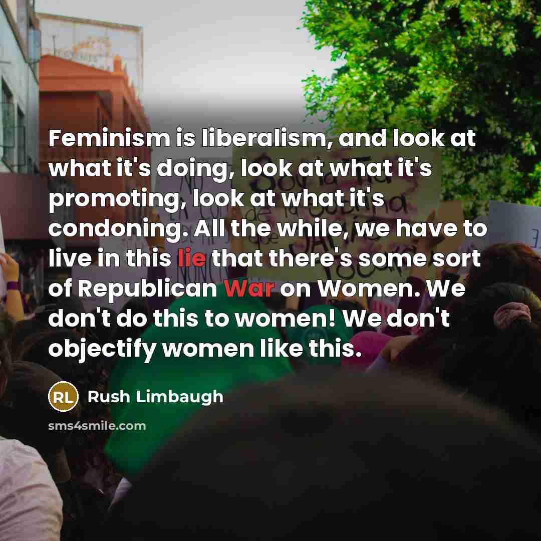 “Feminism is liberalism, and look at what it's doing, look at what it's promoting, look at what it's condoning. All the while, we have to live in this lie that there's some sort of Republican War on Women. We don't do this to women! We don't objectify women like this.” quote by Rush Limbaugh