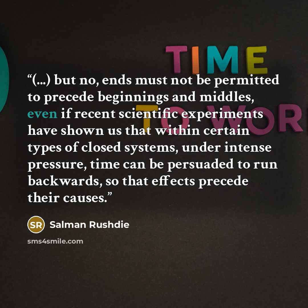 “(...) but no, ends must not be permitted to precede beginnings and middles, even if recent scientific experiments have shown us that within certain types of closed systems, under intense pressure, time can be persuaded to run backwards, so that effects precede their causes.” quote by Salman Rushdie