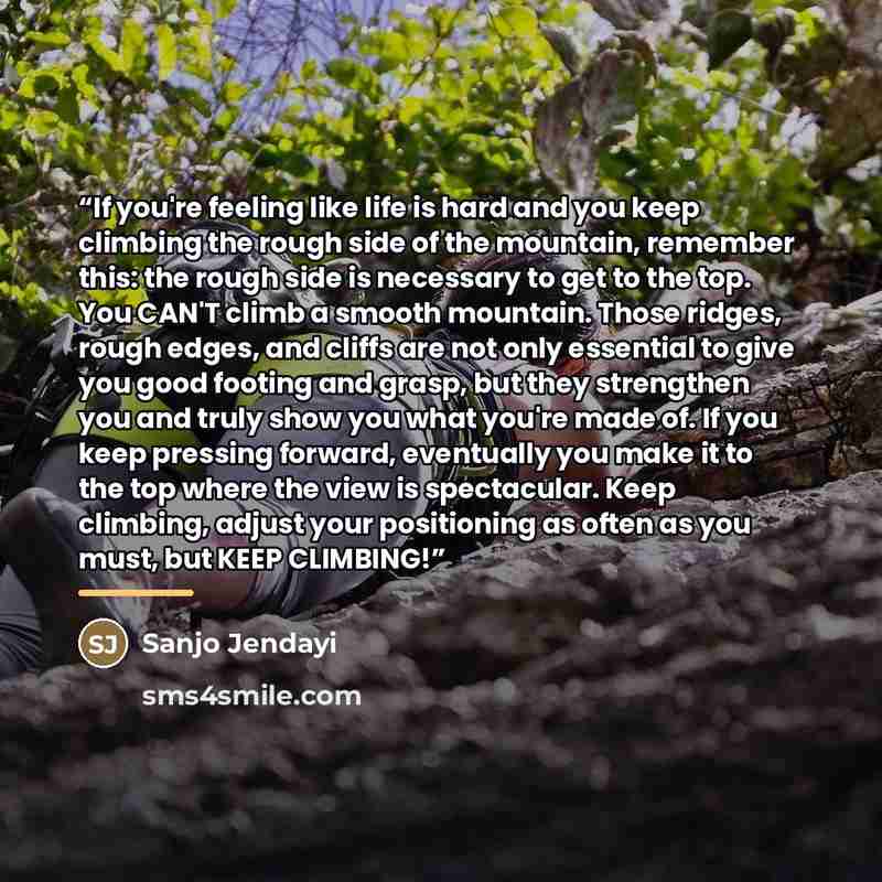 “If you're feeling like life is hard and you keep climbing the rough side of the mountain, remember this: the rough side is necessary to get to the top. You CAN'T climb a smooth mountain. Those ridges, rough edges, and cliffs are not only essential to give you good footing and grasp, but they…” quote by Sanjo Jendayi
