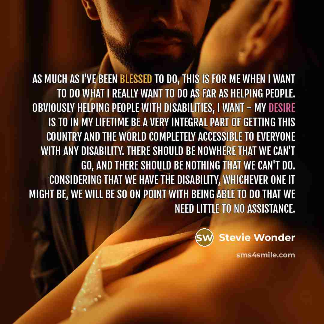 “As much as I've been blessed to do, this is for me when I want to do what I really want to do as far as helping people. Obviously helping people with disabilities, I want - my desire is to in my lifetime be a very integral part of getting this country and the world completely accessible to…” quote by Stevie Wonder