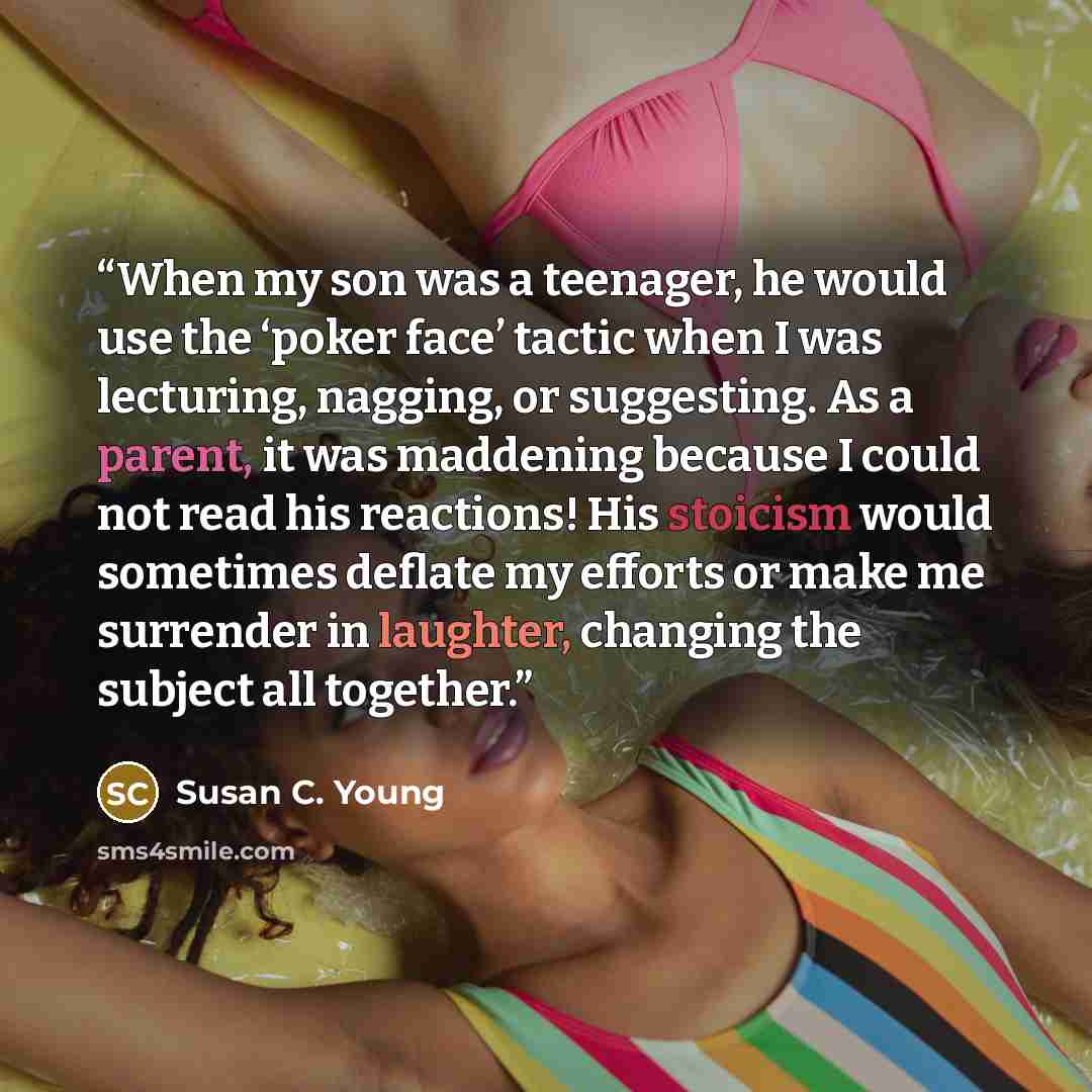“When my son was a teenager, he would use the ‘poker face’ tactic when I was lecturing, nagging, or suggesting. As a parent, it was maddening because I could not read his reactions! His stoicism would sometimes deflate my efforts or make me surrender in laughter, changing the subject all together.” quote by Susan C. Young