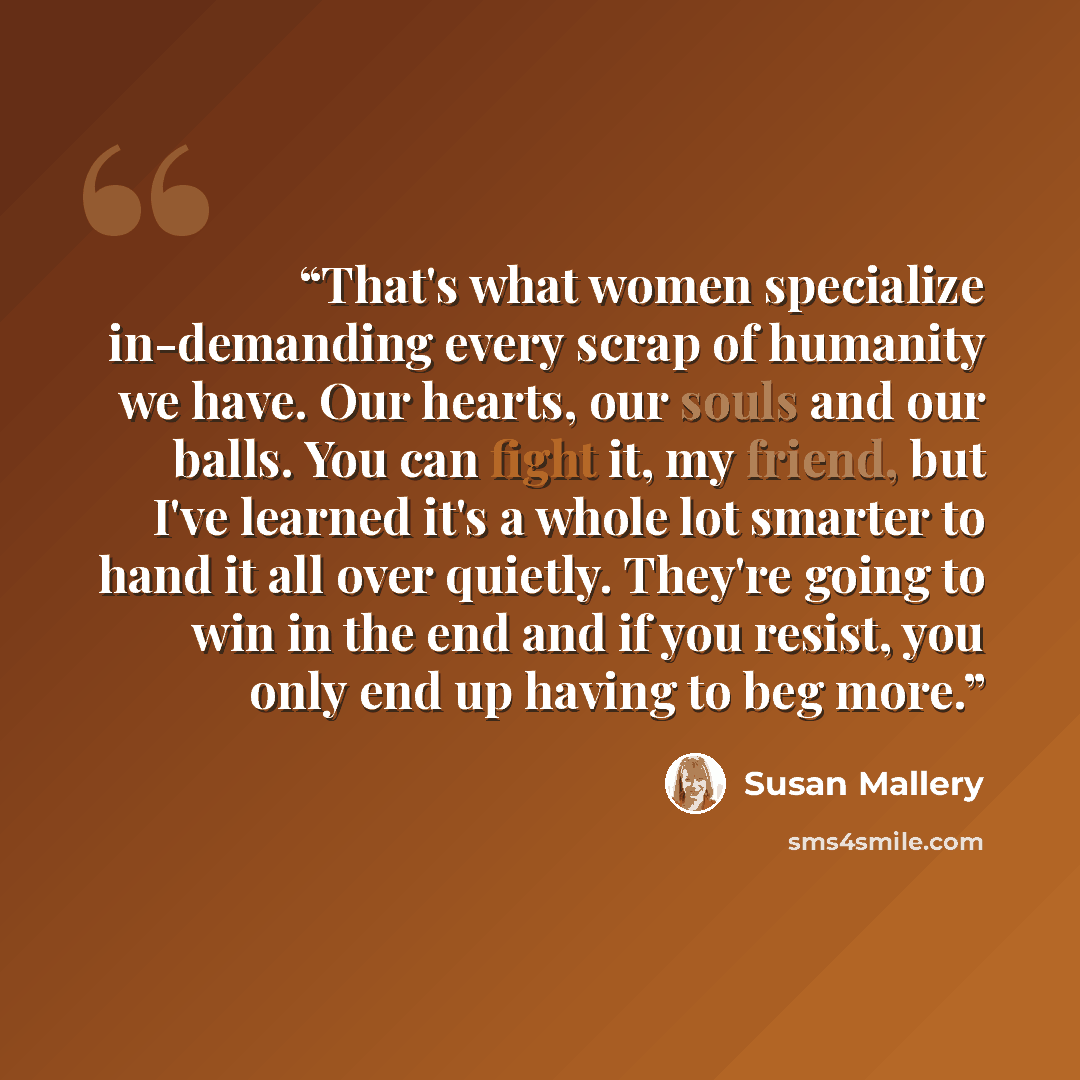 “That's what women specialize in-demanding every scrap of humanity we have. Our hearts, our souls and our balls. You can fight it, my friend, but I've learned it's a whole lot smarter to hand it all over quietly. They're going to win in the end and if you resist, you only end up having to beg more.” quote by Susan Mallery