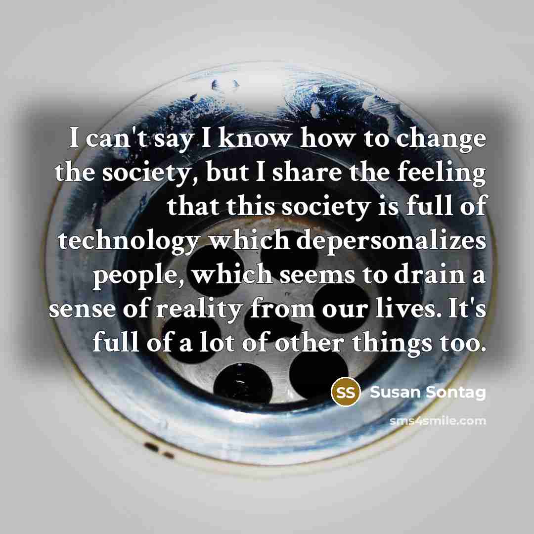“I can't say I know how to change the society, but I share the feeling that this society is full of technology which depersonalizes people, which seems to drain a sense of reality from our lives. It's full of a lot of other things too.” quote by Susan Sontag