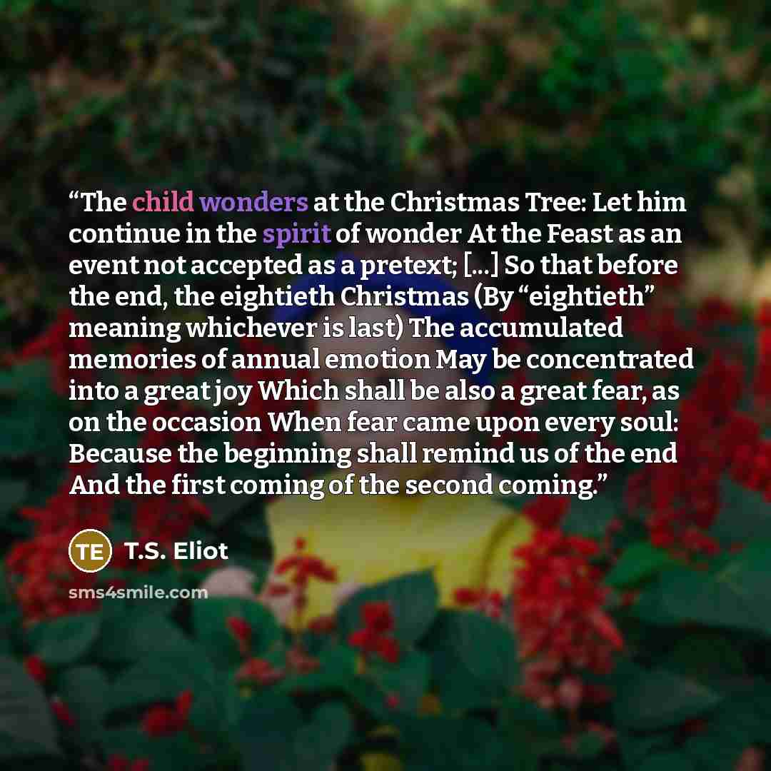 “The child wonders at the Christmas Tree: Let him continue in the spirit of wonder At the Feast as an event not accepted as a pretext; [...] So that before the end, the eightieth Christmas (By “eightieth” meaning whichever is last) The accumulated memories of annual emotion May be concentrated into…” quote by T.S. Eliot