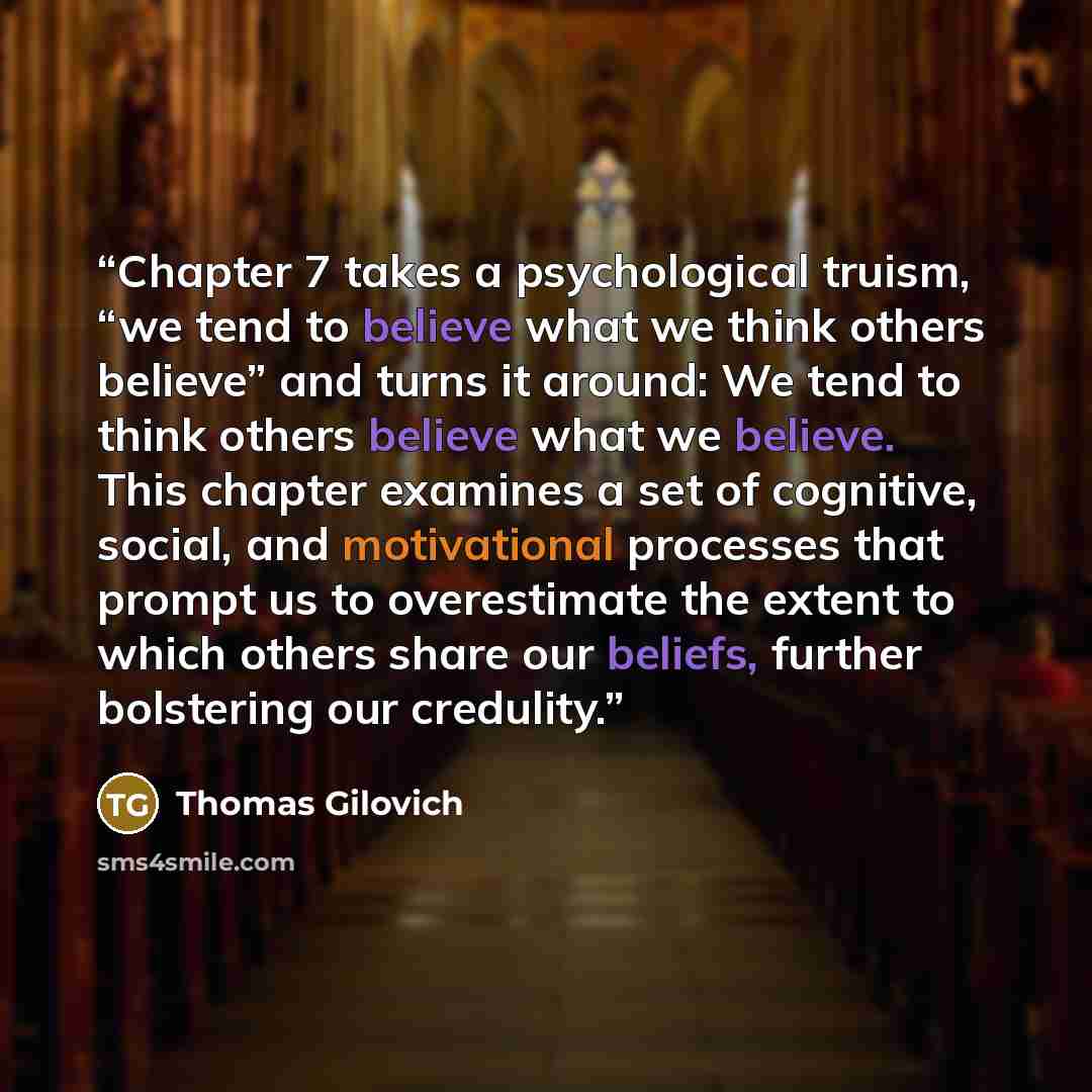 “Chapter 7 takes a psychological truism, “we tend to believe what we think others believe” and turns it around: We tend to think others believe what we believe. This chapter examines a set of cognitive, social, and motivational processes that prompt us to overestimate the extent to which others…” quote by Thomas Gilovich