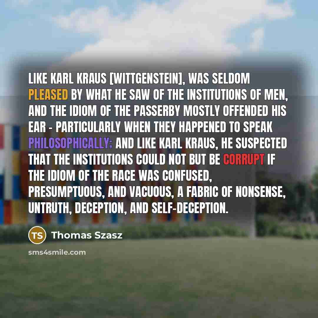 “Like Karl Kraus [Wittgenstein], was seldom pleased by what he saw of the institutions of men, and the idiom of the passerby mostly offended his ear - particularly when they happened to speak philosophically; and like Karl Kraus, he suspected that the institutions could not but be corrupt if the…” quote by Thomas Szasz