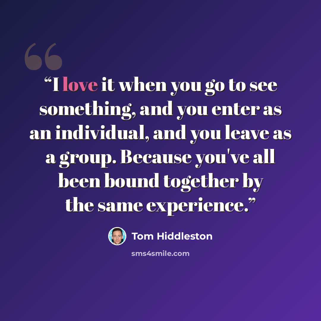 “I love it when you go to see something, and you enter as an individual, and you leave as a group. Because you've all been bound together by the same experience.” quote by Tom Hiddleston