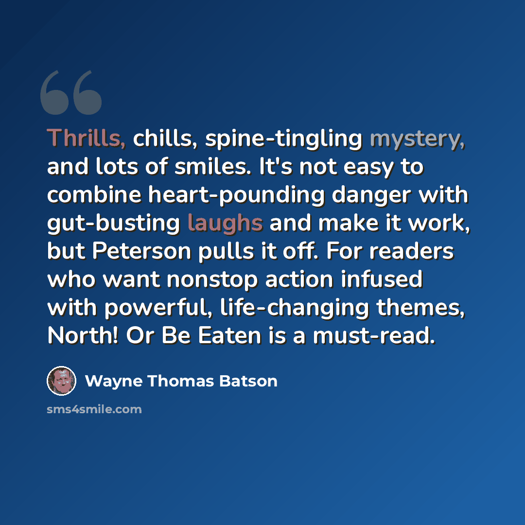 “Thrills, chills, spine-tingling mystery, and lots of smiles. It's not easy to combine heart-pounding danger with gut-busting laughs and make it work, but Peterson pulls it off. For readers who want nonstop action infused with powerful, life-changing themes, North! Or Be Eaten is a must-read.” quote by Wayne Thomas Batson